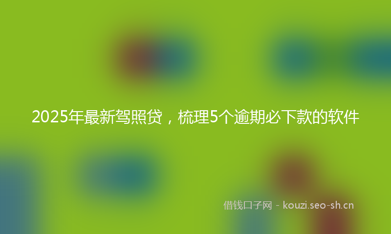 2025年最新驾照贷，梳理5个逾期必下款的软件