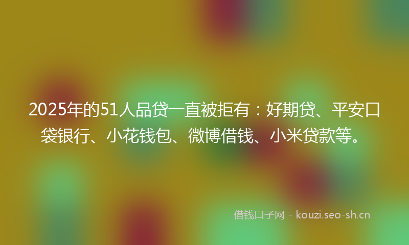 2025年的51人品贷一直被拒有：好期贷、平安口袋银行、小花钱包、微博借钱、小米贷款等。