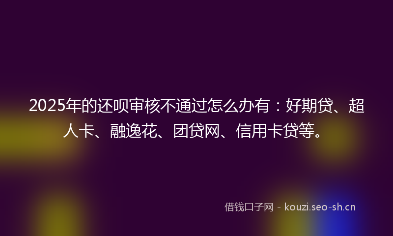 2025年的还呗审核不通过怎么办有：好期贷、超人卡、融逸花、团贷网、信用卡贷等。