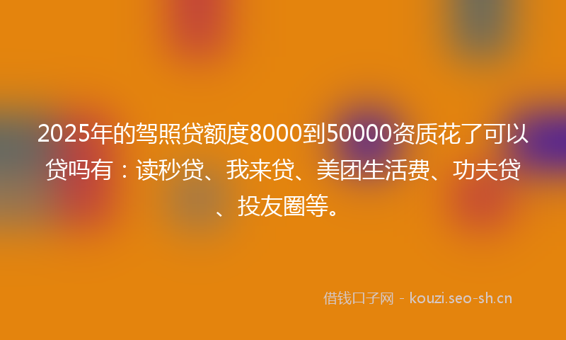 2025年的驾照贷额度8000到50000资质花了可以贷吗有：读秒贷、我来贷、美团生活费、功夫贷、投友圈等。