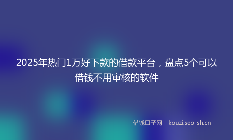 2025年热门1万好下款的借款平台，盘点5个可以借钱不用审核的软件