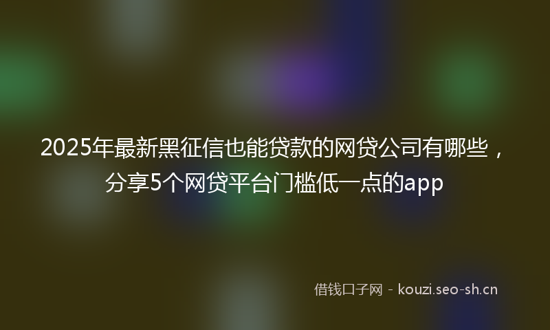 2025年最新黑征信也能贷款的网贷公司有哪些，分享5个网贷平台门槛低一点的app