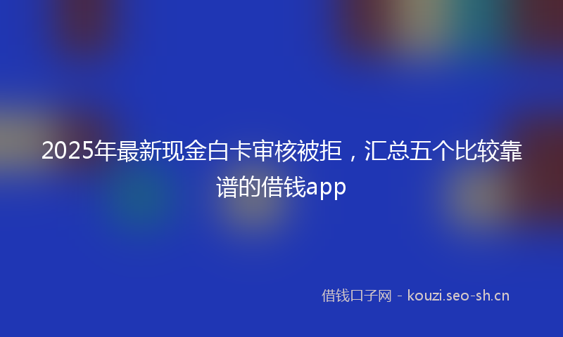 2025年最新现金白卡审核被拒，汇总五个比较靠谱的借钱app