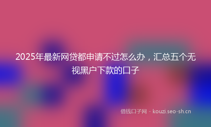 2025年最新网贷都申请不过怎么办，汇总五个无视黑户下款的口子