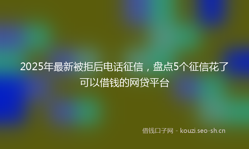 2025年最新被拒后电话征信，盘点5个征信花了可以借钱的网贷平台