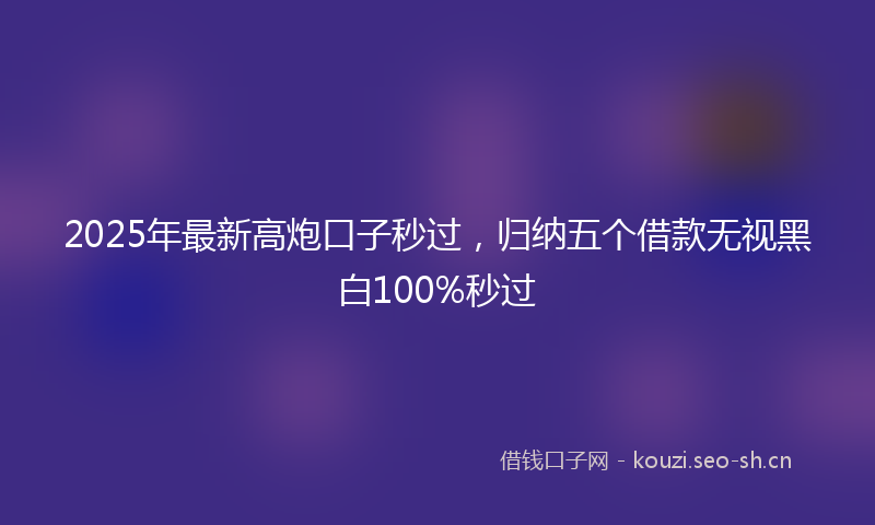 2025年最新高炮口子秒过，归纳五个借款无视黑白100%秒过