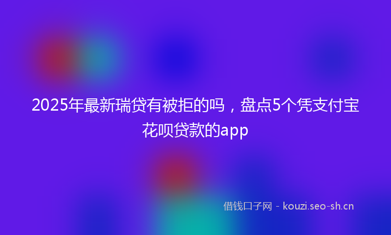 2025年最新瑞贷有被拒的吗，盘点5个凭支付宝花呗贷款的app