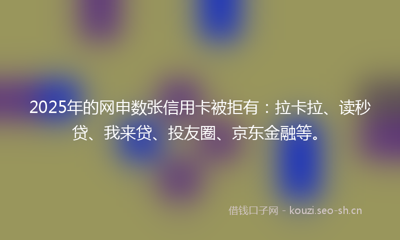 2025年的网申数张信用卡被拒有：拉卡拉、读秒贷、我来贷、投友圈、京东金融等。