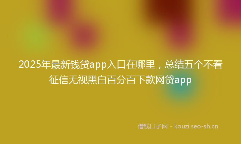 2025年最新钱贷app入口在哪里，总结五个不看征信无视黑白百分百下款网贷app