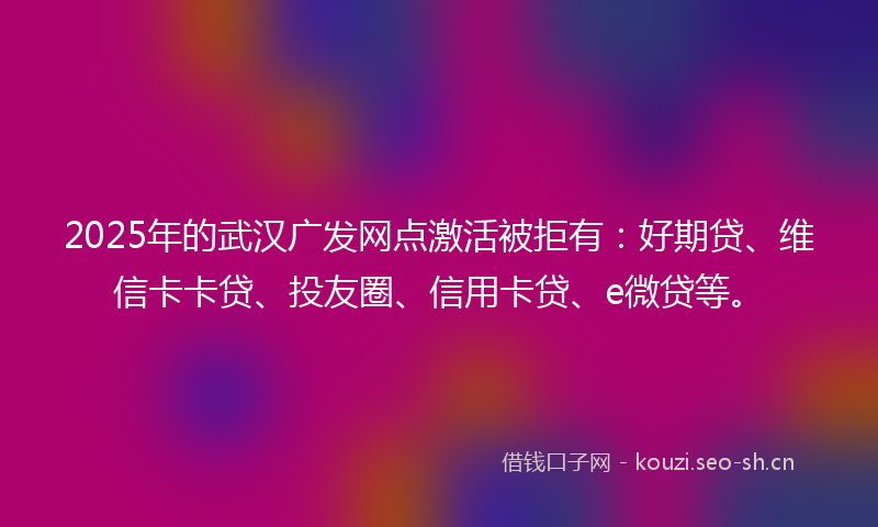 2025年的武汉广发网点激活被拒有：好期贷、维信卡卡贷、投友圈、信用卡贷、e微贷等。