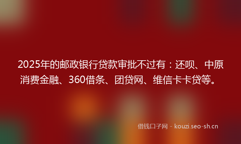 2025年的邮政银行贷款审批不过有：还呗、中原消费金融、360借条、团贷网、维信卡卡贷等。