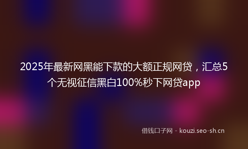 2025年最新网黑能下款的大额正规网贷，汇总5个无视征信黑白100%秒下网贷app