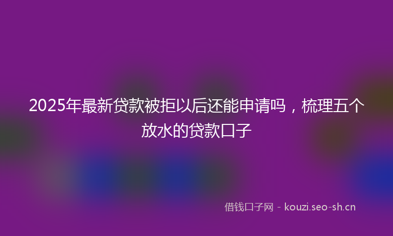 2025年最新贷款被拒以后还能申请吗，梳理五个放水的贷款口子
