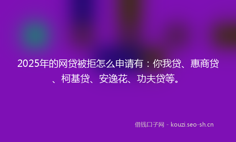 2025年的网贷被拒怎么申请有：你我贷、惠商贷、柯基贷、安逸花、功夫贷等。