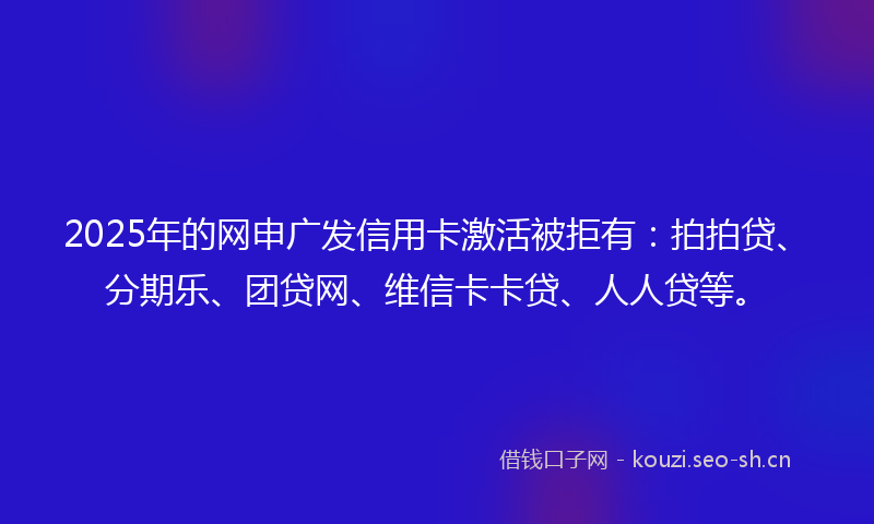 2025年的网申广发信用卡激活被拒有：拍拍贷、分期乐、团贷网、维信卡卡贷、人人贷等。