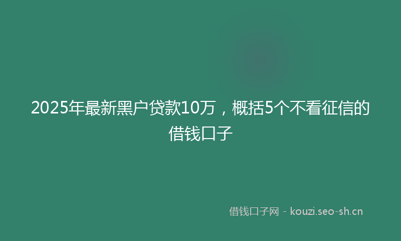 2025年最新黑户贷款10万，概括5个不看征信的借钱口子
