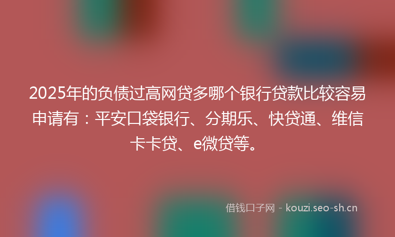 2025年的负债过高网贷多哪个银行贷款比较容易申请有：平安口袋银行、分期乐、快贷通、维信卡卡贷、e微贷等。