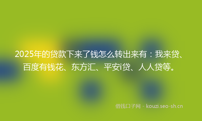 2025年的贷款下来了钱怎么转出来有：我来贷、百度有钱花、东方汇、平安i贷、人人贷等。