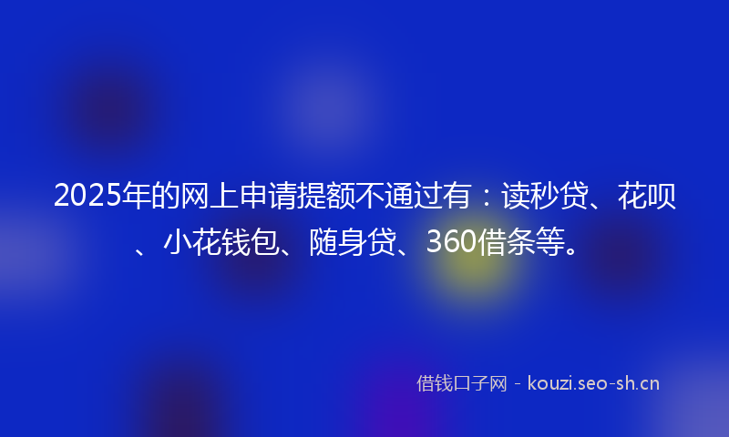 2025年的网上申请提额不通过有：读秒贷、花呗、小花钱包、随身贷、360借条等。