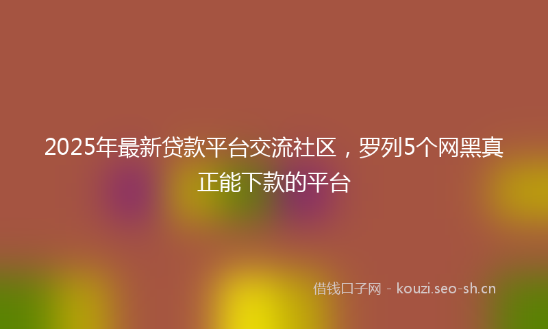 2025年最新贷款平台交流社区，罗列5个网黑真正能下款的平台