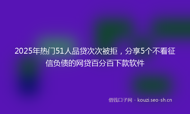 2025年热门51人品贷次次被拒，分享5个不看征信负债的网贷百分百下款软件