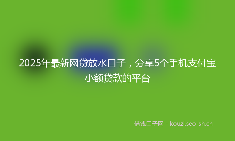 2025年最新网贷放水口子，分享5个手机支付宝小额贷款的平台
