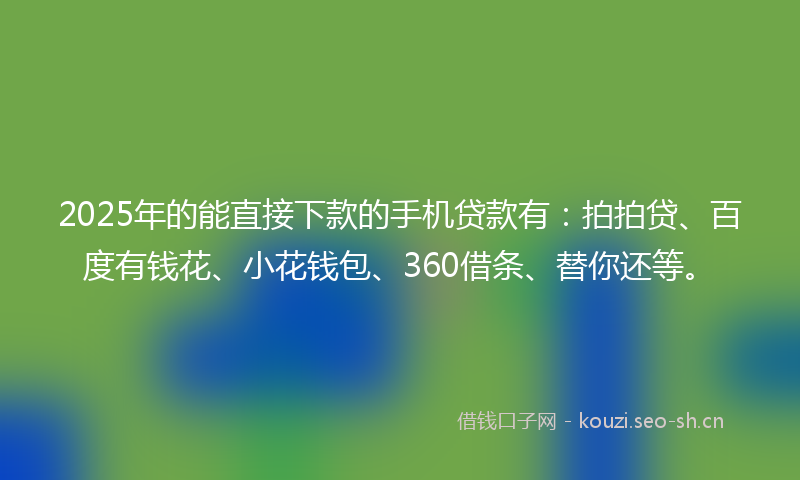 2025年的能直接下款的手机贷款有：拍拍贷、百度有钱花、小花钱包、360借条、替你还等。