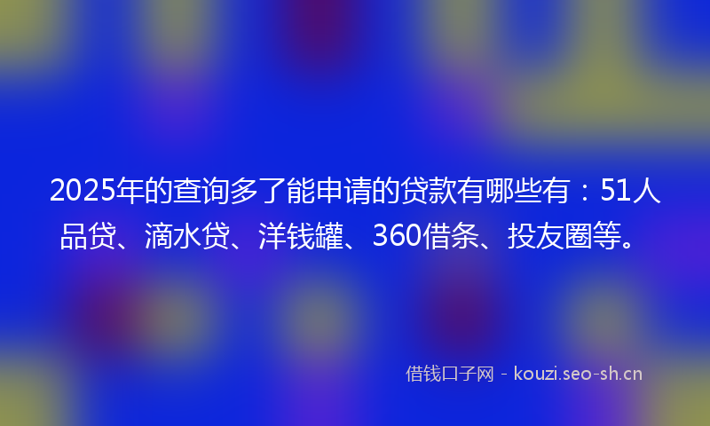 2025年的查询多了能申请的贷款有哪些有：51人品贷、滴水贷、洋钱罐、360借条、投友圈等。