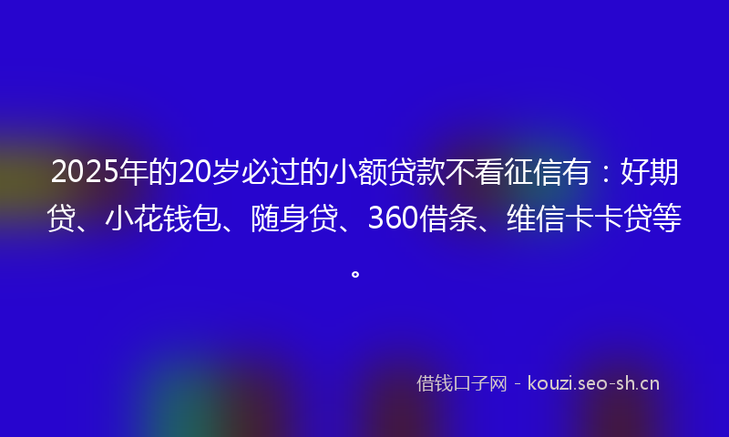 2025年的20岁必过的小额贷款不看征信有：好期贷、小花钱包、随身贷、360借条、维信卡卡贷等。
