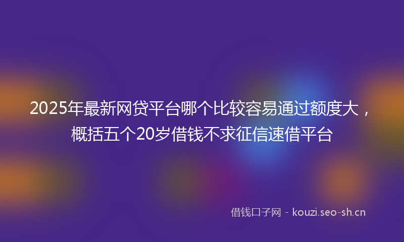 2025年最新网贷平台哪个比较容易通过额度大，概括五个20岁借钱不求征信速借平台