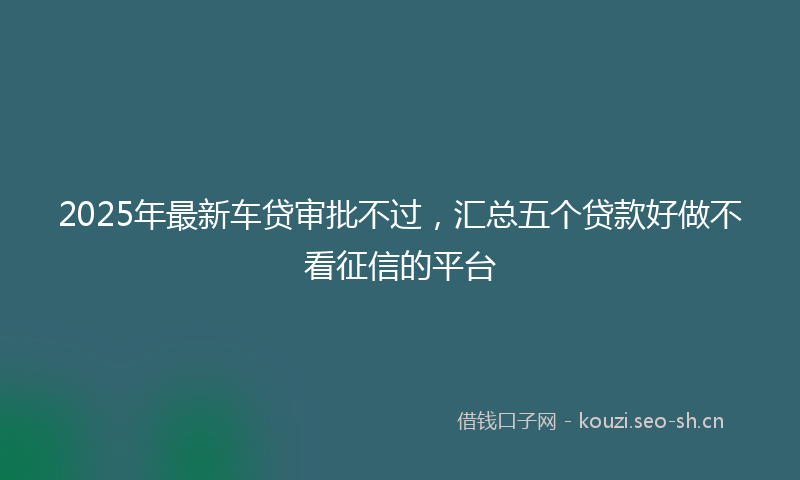 2025年最新车贷审批不过，汇总五个贷款好做不看征信的平台
