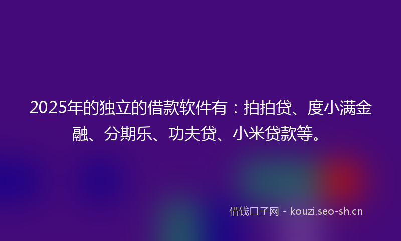 2025年的独立的借款软件有：拍拍贷、度小满金融、分期乐、功夫贷、小米贷款等。