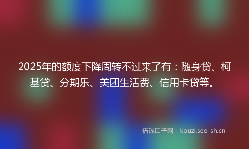 2025年的额度下降周转不过来了有：随身贷、柯基贷、分期乐、美团生活费、信用卡贷等。