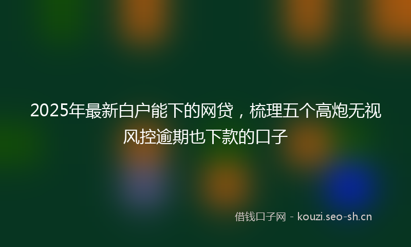 2025年最新白户能下的网贷，梳理五个高炮无视风控逾期也下款的口子