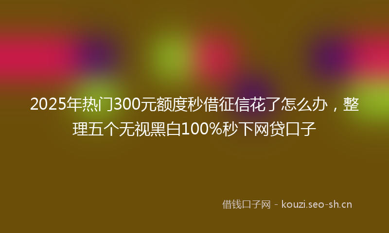 2025年热门300元额度秒借征信花了怎么办，整理五个无视黑白100%秒下网贷口子