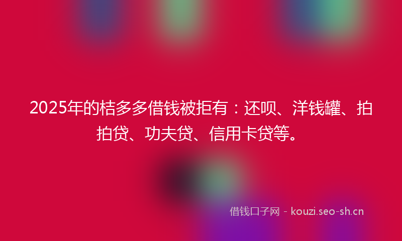 2025年的桔多多借钱被拒有：还呗、洋钱罐、拍拍贷、功夫贷、信用卡贷等。
