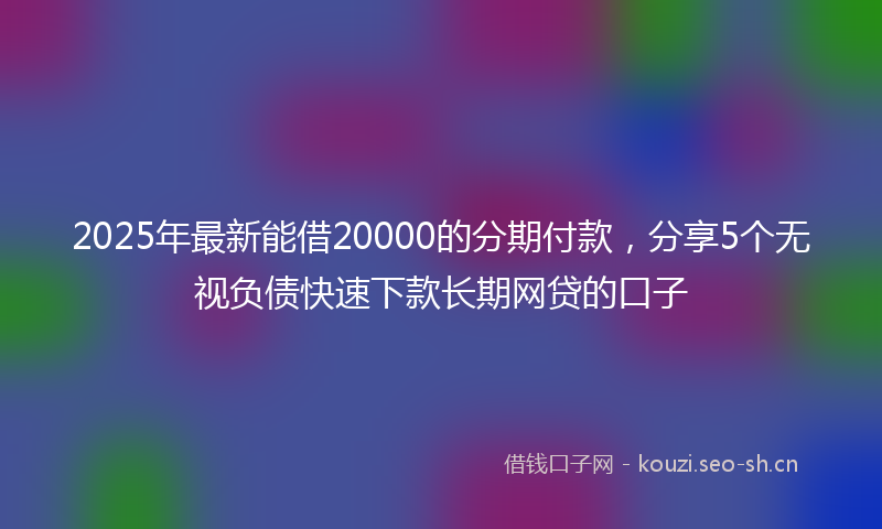 2025年最新能借20000的分期付款，分享5个无视负债快速下款长期网贷的口子