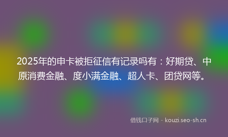 2025年的申卡被拒征信有记录吗有：好期贷、中原消费金融、度小满金融、超人卡、团贷网等。
