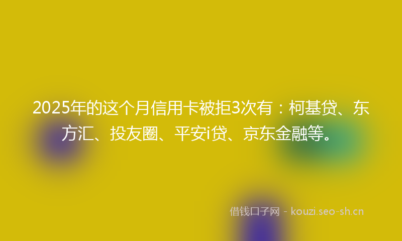 2025年的这个月信用卡被拒3次有：柯基贷、东方汇、投友圈、平安i贷、京东金融等。