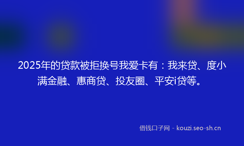 2025年的贷款被拒换号我爱卡有：我来贷、度小满金融、惠商贷、投友圈、平安i贷等。