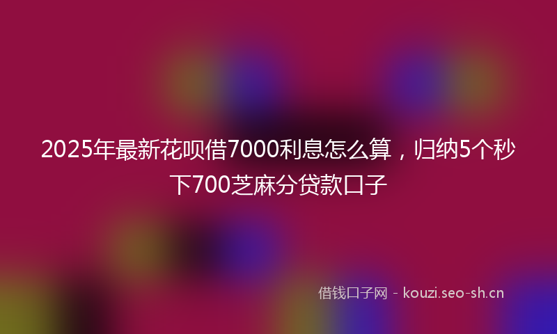 2025年最新花呗借7000利息怎么算，归纳5个秒下700芝麻分贷款口子