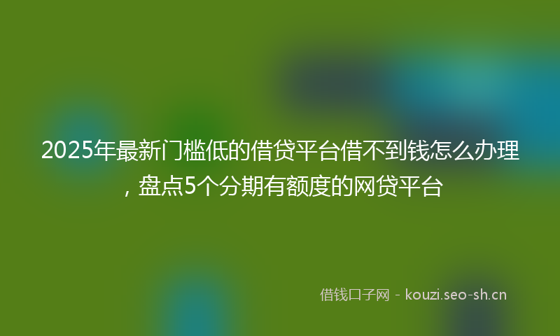 2025年最新门槛低的借贷平台借不到钱怎么办理，盘点5个分期有额度的网贷平台