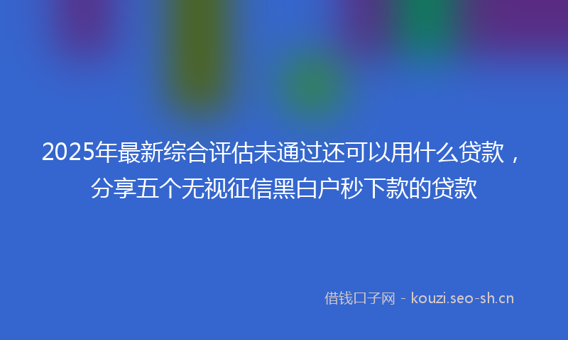 2025年最新综合评估未通过还可以用什么贷款，分享五个无视征信黑白户秒下款的贷款