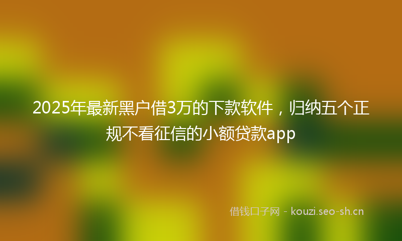 2025年最新黑户借3万的下款软件，归纳五个正规不看征信的小额贷款app