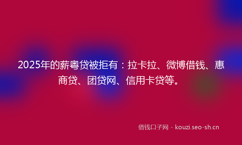 2025年的薪粤贷被拒有：拉卡拉、微博借钱、惠商贷、团贷网、信用卡贷等。