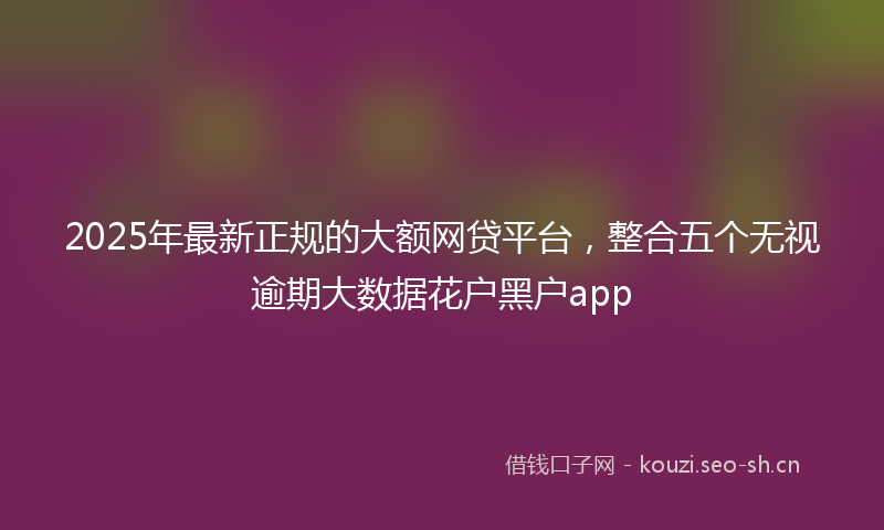 2025年最新正规的大额网贷平台，整合五个无视逾期大数据花户黑户app