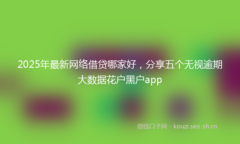 2025年最新网络借贷哪家好，分享五个无视逾期大数据花户黑户app