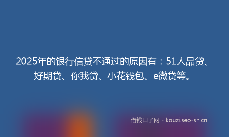2025年的银行信贷不通过的原因有：51人品贷、好期贷、你我贷、小花钱包、e微贷等。