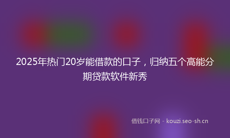 2025年热门20岁能借款的口子，归纳五个高能分期贷款软件新秀