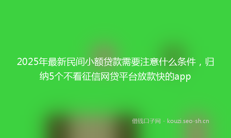 2025年最新民间小额贷款需要注意什么条件，归纳5个不看征信网贷平台放款快的app